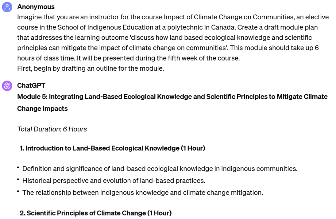 A screenshot of an interaction with ChatGPT. The user's prompt reads: UserImagine that you are an instructor for the course Impact of Climate Change on Communities, an elective course in the School of Indigenous Education at a polytechnic in Canada. Create a draft module plan that addresses the learning outcome 'discuss how land based ecological knowledge and scientific principles can mitigate the impact of climate change on communities'. This module should take up 6 hours of class time. It will be presented during the fifth week of the course. First, begin by drafting an outline for the module. The beginning of ChatGPT's response is visible. It reads: Module 5: Integrating Land-Based Ecological Knowledge and Scientific Principles to Mitigate Climate Change Impacts Total Duration: 6 Hours 1. Introduction to Land-Based Ecological Knowledge (1 Hour) Definition and significance of land-based ecological knowledge in indigenous communities. Historical perspective and evolution of land-based practices. The relationship between indigenous knowledge and climate change mitigation. 2. Scientific Principles of Climate Change (1 Hour)