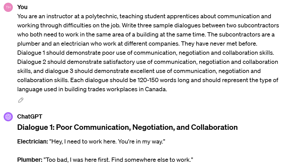 A screenshot of an interaction with ChatGPT. The user's prompt reads: You are an instructor at a polytechnic, teaching student apprentices about communication and working through difficulties on the job. Write three sample dialogues between two subcontractors who both need to work in the same area of a building at the same time. The subcontractors are a plumber and an electrician who work at different companies. They have never met before. Dialogue 1 should demonstrate poor use of communication, negotiation and collaboration skills. Dialogue 2 should demonstrate satisfactory use of communication, negotiation and collaboration skills, and dialogue 3 should demonstrate excellent use of communication, negotiation and collaboration skills. Each dialogue should be 120-150 words long and should represent the type of language used in building trades workplaces in Canada. The beginning of ChatGPT's response is visible. It reads: Dialogue 1: Poor Communication, Negotiation, and CollaborationElectrician: "Hey, I need to work here. You're in my way." Plumber: "Too bad, I was here first. Find somewhere else to work."