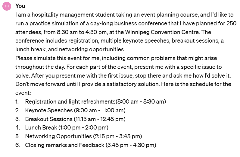 Screenshot of an interaction with ChatGPT, which reads: I am a hospitality management student taking an event planning course, and I'd like to run a practice simulation of a day-long business conference that I have planned for 250 attendees, from 8:30 am to 4:30 pm, at the Winnipeg Convention Centre. The conference includes registration, multiple keynote speeches, breakout sessions, a lunch break, and networking opportunities.Please simulate this event for me, including common problems that might arise throughout the day. For each part of the event, present me with a specific issue to solve. After you present me with the first issue, stop there and ask me how I’d solve it. Don’t move forward until I provide a satisfactory solution. Here is the schedule for the event: 1. Registration and light refreshments(8:00 am - 8:30 am) 2. Keynote Speeches (9:00 am - 11:00 am) 3. Breakout Sessions (11:15 am - 12:45 pm) 4. Lunch Break (1:00 pm - 2:00 pm) 5. Networking Opportunities (2:15 pm - 3:45 pm) 6. Closing remarks and Feedback (3:45 pm - 4:30 pm)