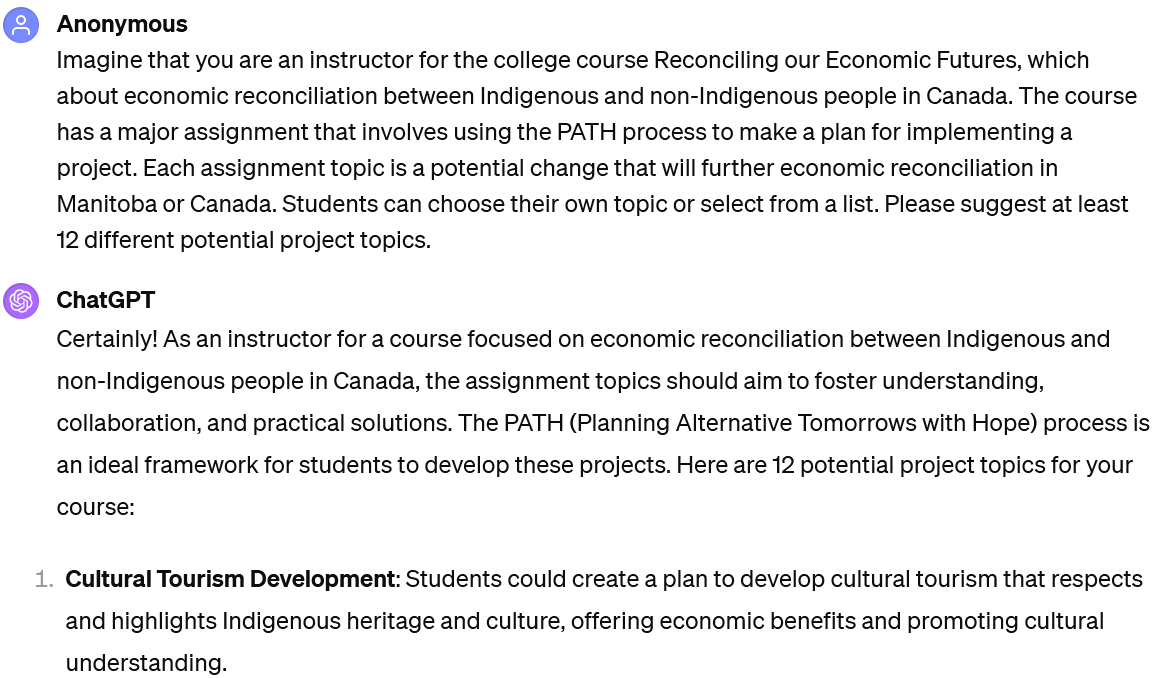 A screenshot of an interaction with ChatGPT. The user's prompt reads: "Imagine that you are an instructor for the college course Reconciling our Economic Futures, which about economic reconciliation between Indigenous and non-Indigenous people in Canada. The course has a major assignment that involves using the PATH process to make a plan for implementing a project. Each assignment topic is a potential change that will further economic reconciliation in Manitoba or Canada. Students can choose their own topic or select from a list. Please suggest at least 12 different potential project topics." The beginning of ChatGPT's response is visible. It reads: "Certainly! As an instructor for a course focused on economic reconciliation between Indigenous and non-Indigenous people in Canada, the assignment topics should aim to foster understanding, collaboration, and practical solutions. The PATH (Planning Alternative Tomorrows with Hope) process is an ideal framework for students to develop these projects. Here are 12 potential project topics for your course: Cultural Tourism Development: Students could create a plan to develop cultural tourism that respects and highlights Indigenous heritage and culture, offering economic benefits and promoting cultural understanding."