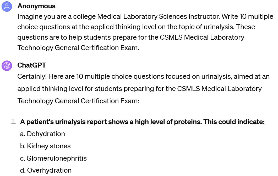 A screenshot of an interaction with ChatGPT. The user's prompt reads: "UserImagine you are a college Medical Laboratory Sciences instructor. Write 10 multiple choice questions at the applied thinking level on the topic of urinalysis. These questions are to help students prepare for the CSMLS Medical Laboratory Technology General Certification Exam." The beginning of ChatGPT's response is visible. It reads "Certainly! Here are 10 multiple choice questions focused on urinalysis, aimed at an applied thinking level for students preparing for the CSMLS Medical Laboratory Technology General Certification Exam: A patient's urinalysis report shows a high level of proteins. This could indicate: a. Dehydration b. Kidney stones c. Glomerulonephritis d. Overhydration.