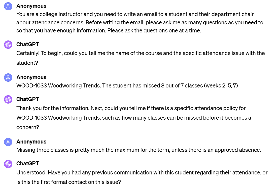 A screenshot of an interaction with ChatGPT. It reads: Anonymous: You are a college instructor and you need to write an email to a student and their department chair about attendance concerns. Before writing the email, please ask me as many questions as you need to so that you have enough information. Please ask the questions one at a time. ChatGPT: Certainly! To begin, could you tell me the name of the course and the specific attendance issue with the student? Anonymous: WOOD-1033 Woodworking Trends. The student has missed 3 out of 7 classes (weeks 2, 5, 7) ChatGPT: Thank you for the information. Next, could you tell me if there is a specific attendance policy for WOOD-1033 Woodworking Trends, such as how many classes can be missed before it becomes a concern? Anonymous: Missing three classes is pretty much the maximum for the term, unless there is an approved absence. ChatGPT: Understood. Have you had any previous communication with this student regarding their attendance, or is this the first formal contact on this issue?