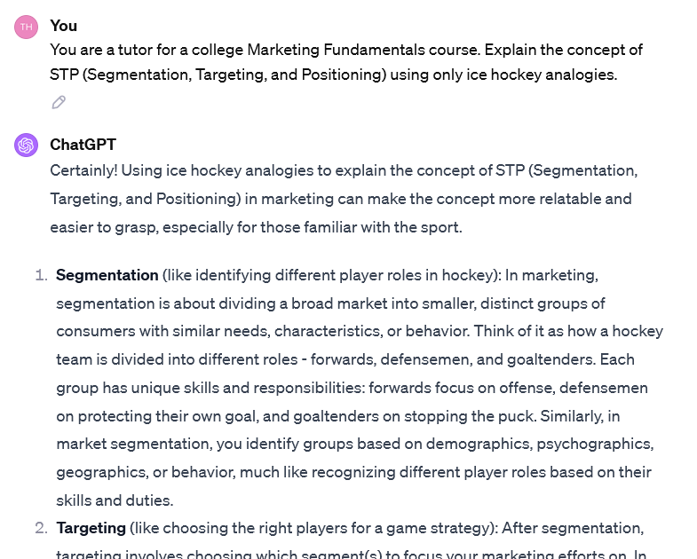 Image of an interaction with ChatGPT.User You are a tutor for a college Marketing Fundamentals course. Explain the concept of STP (Segmentation, Targeting, and Positioning) using only ice hockey analogies. ChatGPT Certainly! Using ice hockey analogies to explain the concept of STP (Segmentation, Targeting, and Positioning) in marketing can make the concept more relatable and easier to grasp, especially for those familiar with the sport. Segmentation (like identifying different player roles in hockey): In marketing, segmentation is about dividing a broad market into smaller, distinct groups of consumers with similar needs, characteristics, or behavior. Think of it as how a hockey team is divided into different roles - forwards, defensemen, and goaltenders. Each group has unique skills and responsibilities: forwards focus on offense, defensemen on protecting their own goal, and goaltenders on stopping the puck. Similarly, in market segmentation, you identify groups based on demographics, psychographics, geographics, or behavior, much like recognizing different player roles based on their skills and duties. Targeting (like choosing the right players for a game strategy): After segmentation... (image ends here- see the link for more)