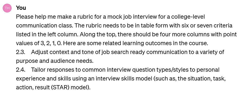 Screenshot of a user interacting with ChatGPT. The user says: UserPlease help me make a rubric for a mock job interview for a college-level communication class. The rubric needs to be in table form with six or seven criteria listed in the left column. Along the top, there should be four more columns with point values of 3, 2, 1, 0. Here are some related learning outcomes in the course. 2.3. Adjust context and tone of job search ready communication to a variety of purpose and audience needs. 2.4. Tailor responses to common interview question types/styles to personal experience and skills using an interview skills model (such as, the situation, task, action, result (STAR) model).