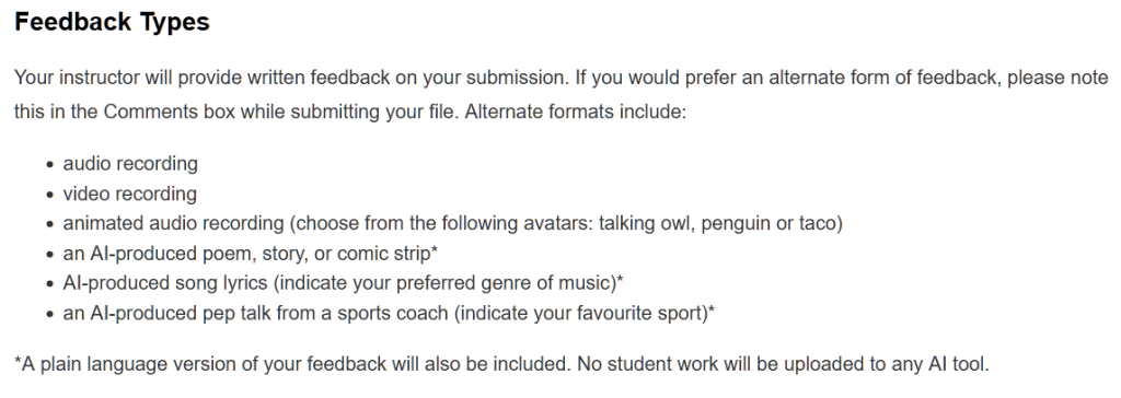An excerpt from assignment instructions on a polytechnic LMS. It reads: Feedback TypesYour instructor will provide written feedback on your submission. If you would prefer an alternate form of feedback, please note this in the Comments box while submitting your file. Alternate formats include: audio recording video recording animated audio recording (choose from the following avatars: talking owl, penguin or taco) an AI-produced poem, story, or comic strip* AI-produced song lyrics (indicate your preferred genre of music)* an AI-produced pep talk from a sports coach (indicate your favourite sport)* *A plain language version of your feedback will also be included. No student work will be uploaded to any AI tool.