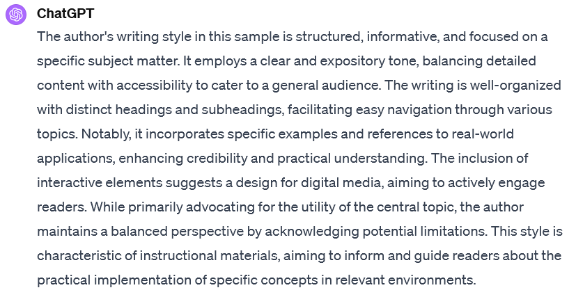 A screenshot of an interaction with ChatGPT. The user's prompt is not visible. ChatGPT's response reads: The author's writing style in this sample is structured, informative, and focused on a specific subject matter. It employs a clear and expository tone, balancing detailed content with accessibility to cater to a general audience. The writing is well-organized with distinct headings and subheadings, facilitating easy navigation through various topics. Notably, it incorporates specific examples and references to real-world applications, enhancing credibility and practical understanding. The inclusion of interactive elements suggests a design for digital media, aiming to actively engage readers. While primarily advocating for the utility of the central topic, the author maintains a balanced perspective by acknowledging potential limitations. This style is characteristic of instructional materials, aiming to inform and guide readers about the practical implementation of specific concepts in relevant environments.