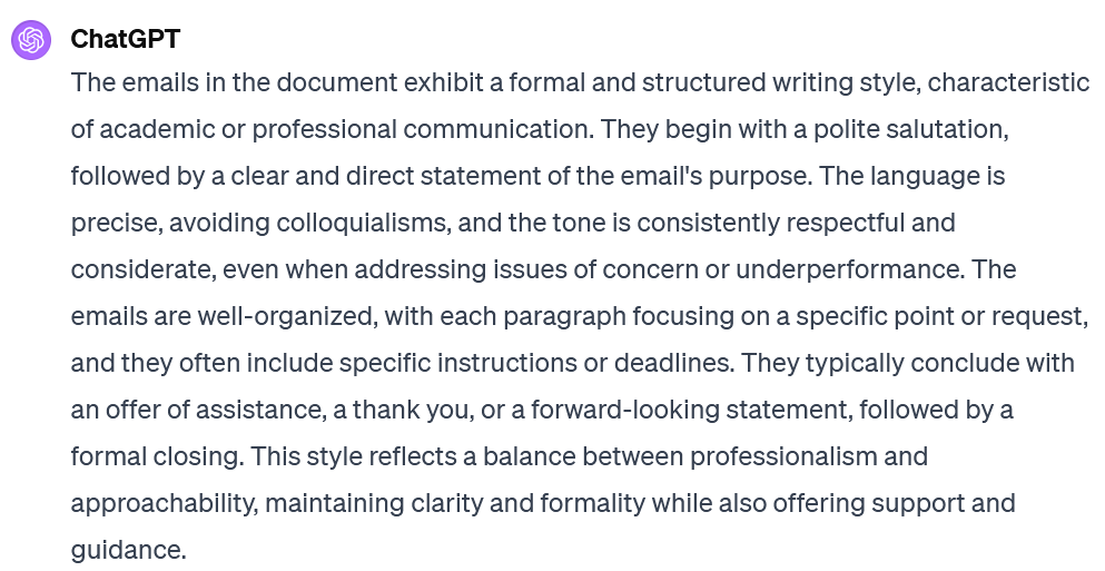 Screenshot of an interaction with ChatGPT. The prompt is not visible. ChatGPT's response says: The emails in the document exhibit a formal and structured writing style, characteristic of academic or professional communication. They begin with a polite salutation, followed by a clear and direct statement of the email's purpose. The language is precise, avoiding colloquialisms, and the tone is consistently respectful and considerate, even when addressing issues of concern or underperformance. The emails are well-organized, with each paragraph focusing on a specific point or request, and they often include specific instructions or deadlines. They typically conclude with an offer of assistance, a thank you, or a forward-looking statement, followed by a formal closing. This style reflects a balance between professionalism and approachability, maintaining clarity and formality while also offering support and guidance.