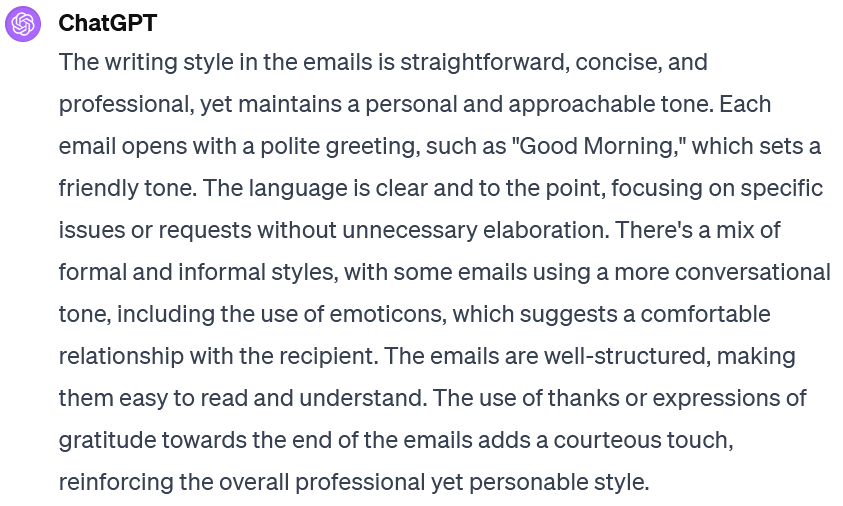 Screenshot of an interaction with ChatGPT. The user's prompt is not visible. ChatGPT's response reads: The writing style in the emails is straightforward, concise, and professional, yet maintains a personal and approachable tone. Each email opens with a polite greeting, such as "Good Morning," which sets a friendly tone. The language is clear and to the point, focusing on specific issues or requests without unnecessary elaboration. There's a mix of formal and informal styles, with some emails using a more conversational tone, including the use of emoticons, which suggests a comfortable relationship with the recipient. The emails are well-structured, making them easy to read and understand. The use of thanks or expressions of gratitude towards the end of the emails adds a courteous touch, reinforcing the overall professional yet personable style.