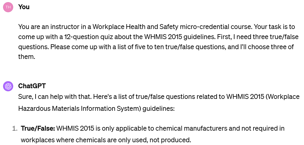 A screenshot of an interaction with ChatGPT. The user's input reads: You are an instructor in a Workplace Health and Safety micro-credential course. Your task is to come up with a 12-question quiz about the WHMIS 2015 guidelines. First, I need three true/false questions. Please come up with a list of five to ten true/false questions, and I’ll choose three of them. The beginning of ChatGPT's response is visible. It reads: You are an instructor in a Workplace Health and Safety micro-credential course. Your task is to come up with a 12-question quiz about the WHMIS 2015 guidelines. First, I need three true/false questions. Please come up with a list of five to ten true/false questions, and I’ll choose three of them.