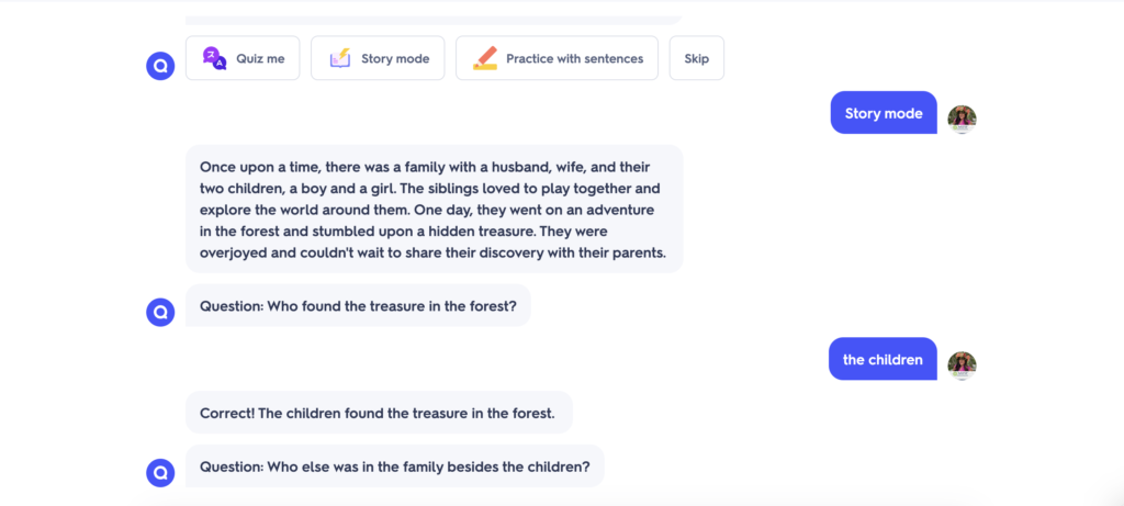 A sample conversation with Q chat. At the top of the image are the options available on Q-chat- Quiz Me, Story Mode, Practice with Sentences, Skip.User: Story mode Q-Chat: Once upon a time, there was a family with a husband, wife, and their two children, a boy and a girl. The siblings loved to play together and explore the world around them. One day, they went on an adventure in the forest and stumbled upon a hidden treasure. They were overjoyed and couldn't wait to share their discovery with their parents. Q-Chat: Question: Who found the treasure in the forest? User: the children Q-Chat: Correct! The children found the treasure in the forest. Q-Chat: Question: Who else was in the family besides the children?