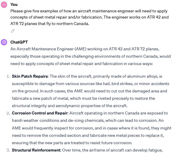 A screenshot of a conversation with ChatGPT. The conversation reads: UserPlease give five examples of how an aircraft maintenance engineer will need to apply concepts of sheet metal repair and/or fabrication. The engineer works on ATR 42 and ATR 72 planes that fly to northern Canada. ChatGPT An Aircraft Maintenance Engineer (AME) working on ATR 42 and ATR 72 planes, especially those operating in the challenging environments of northern Canada, would need to apply concepts of sheet metal repair and fabrication in various ways: Skin Patch Repairs: The skin of the aircraft, primarily made of aluminum alloys, is susceptible to damage from various sources like hail, bird strikes, or minor accidents on the ground. In such cases, the AME would need to cut out the damaged area and fabricate a new patch of metal, which must be riveted precisely to restore the structural integrity and aerodynamic properties of the aircraft. Corrosion Control and Repair: Aircraft operating in northern Canada are exposed to harsh weather conditions and de-icing chemicals, which can lead to corrosion. An AME would frequently inspect for corrosion, and in cases where it is found, they might need to remove the corroded section and fabricate new metal pieces to replace it, ensuring that the new parts are treated to resist future corrosion. Structural Reinforcement: Over time, the airframe of aircraft can develop fatigue... (for more, please click the link)